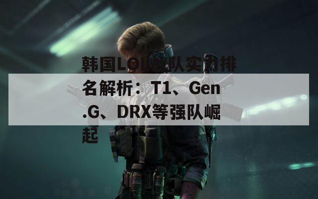 韩国LOL战队实力排名解析：T1、Gen.G、DRX等强队崛起  第1张