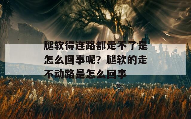 腿软得连路都走不了是怎么回事呢？腿软的走不动路是怎么回事  第1张