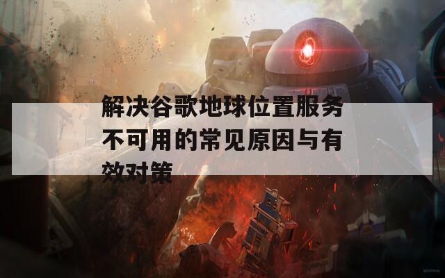 解决谷歌地球位置服务不可用的常见原因与有效对策  第1张