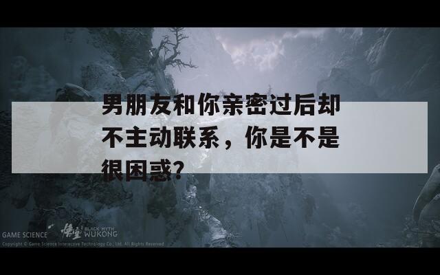 男朋友和你亲密过后却不主动联系，你是不是很困惑？  第1张