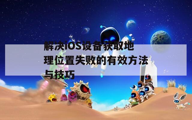 解决iOS设备获取地理位置失败的有效方法与技巧  第1张