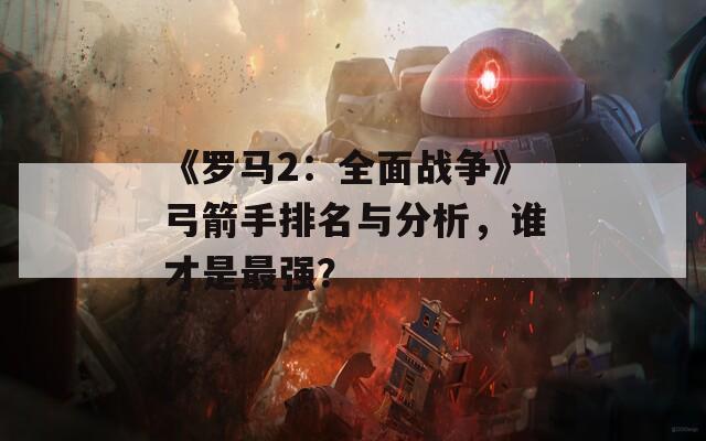 《罗马2：全面战争》弓箭手排名与分析，谁才是最强？