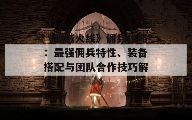 《穿越火线》佣兵攻略：最强佣兵特性、装备搭配与团队合作技巧解析