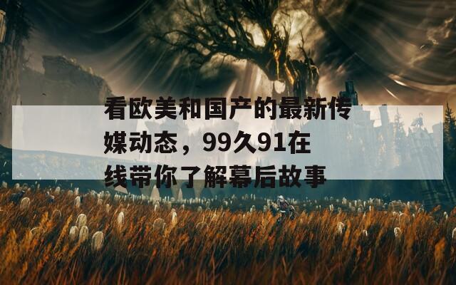 看欧美和国产的最新传媒动态，99久91在线带你了解幕后故事  第1张