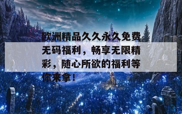 欧洲精品久久永久免费无码福利，畅享无限精彩，随心所欲的福利等你来拿！