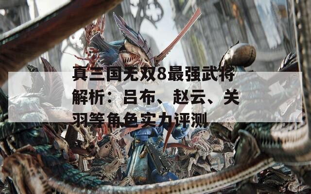 真三国无双8最强武将解析：吕布、赵云、关羽等角色实力评测  第1张