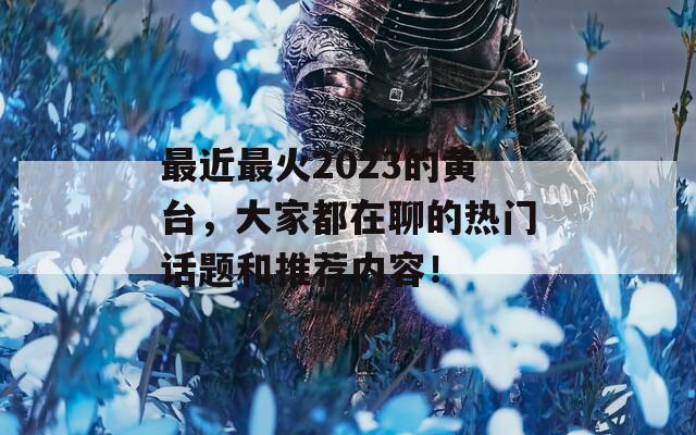 最近最火2023的黄台，大家都在聊的热门话题和推荐内容！