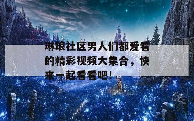 琳琅社区男人们都爱看的精彩视频大集合，快来一起看看吧！