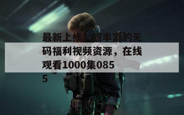 最新上线！超丰富的无码福利视频资源，在线观看1000集0855