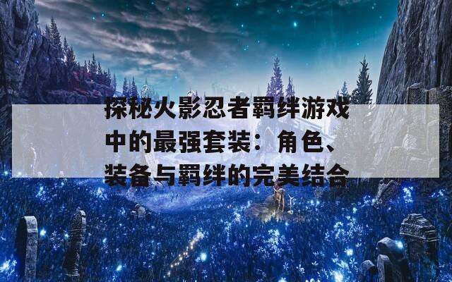 探秘火影忍者羁绊游戏中的最强套装：角色、装备与羁绊的完美结合  第1张