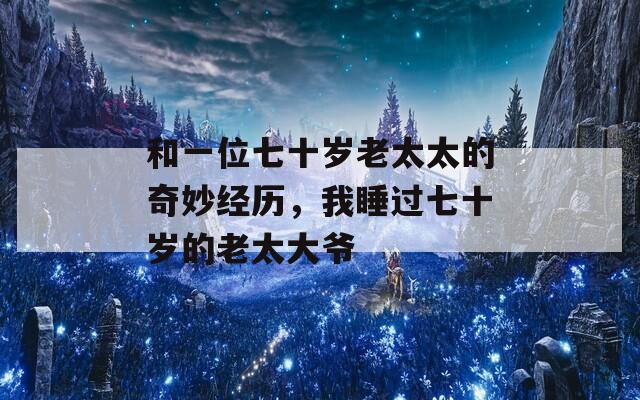 和一位七十岁老太太的奇妙经历，我睡过七十岁的老太大爷  第1张