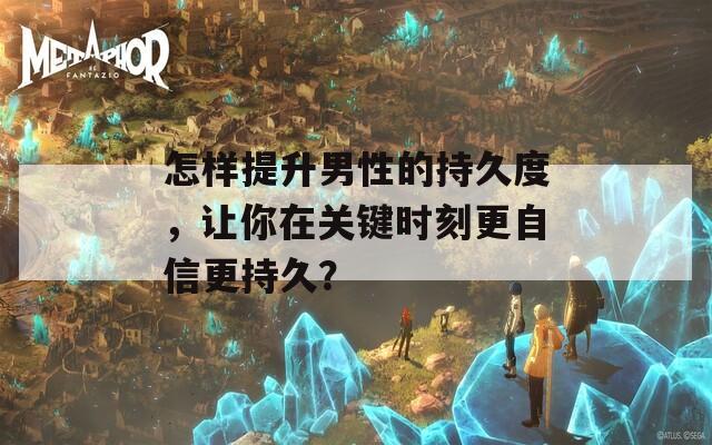 怎样提升男性的持久度，让你在关键时刻更自信更持久？