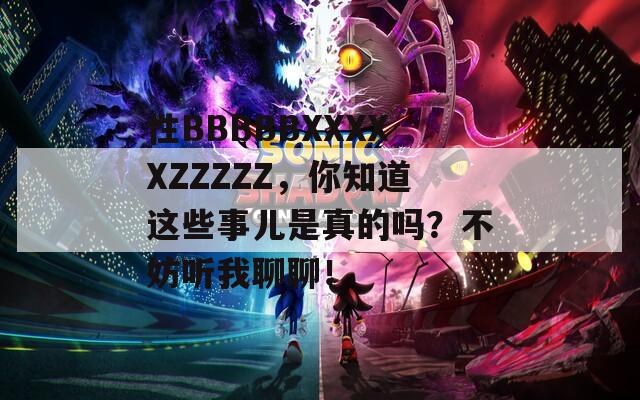 性BBBBBXXXXXZZZZZ，你知道这些事儿是真的吗？不妨听我聊聊！