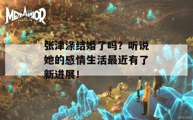 张津涤结婚了吗？听说她的感情生活最近有了新进展！