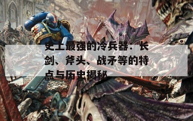 史上最强的冷兵器：长剑、斧头、战矛等的特点与历史揭秘