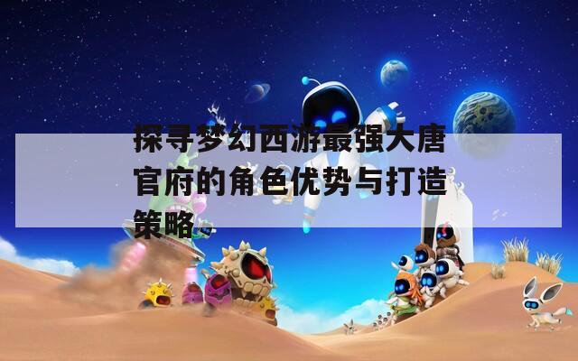 探寻梦幻西游最强大唐官府的角色优势与打造策略