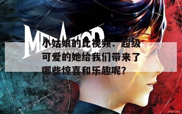 小姑娘的比视频：超级可爱的她给我们带来了哪些惊喜和乐趣呢？