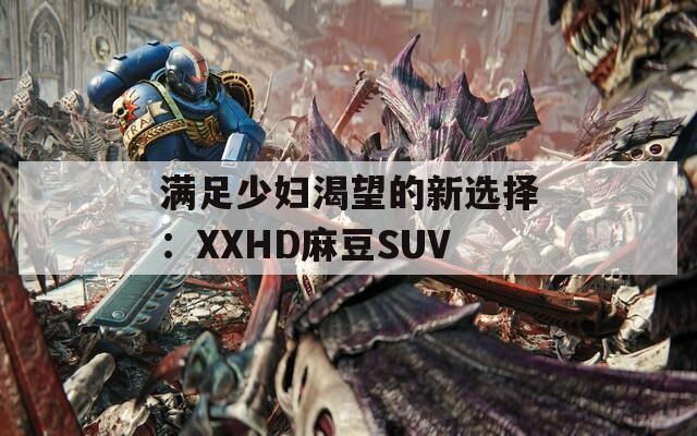 满足少妇渴望的新选择：XXHD麻豆SUV