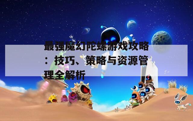 最强魔幻陀螺游戏攻略：技巧、策略与资源管理全解析