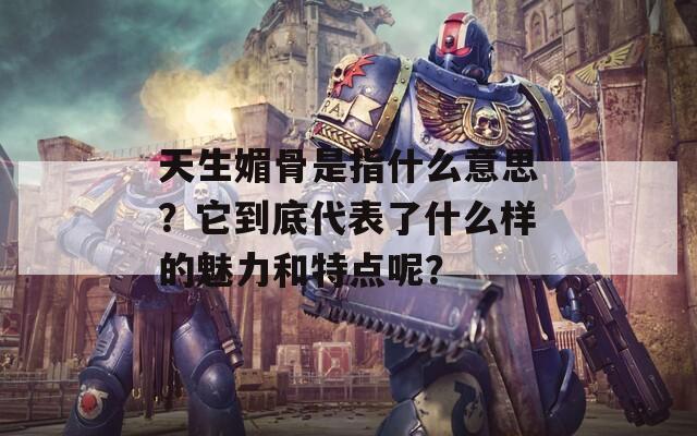 天生媚骨是指什么意思？它到底代表了什么样的魅力和特点呢？