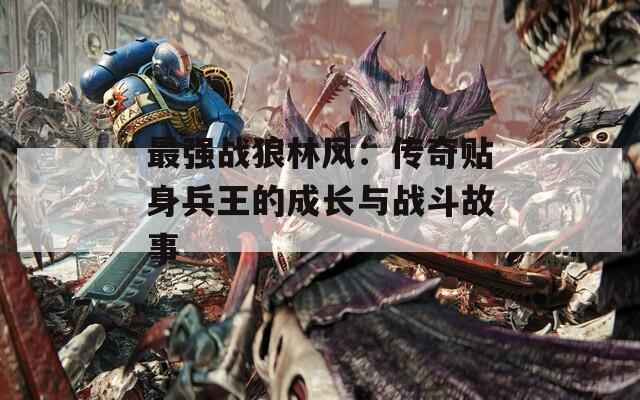 最强战狼林风：传奇贴身兵王的成长与战斗故事  第1张