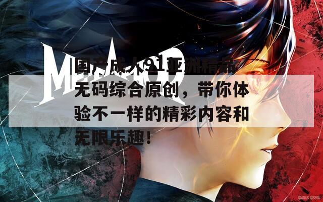 国产成人91亚洲精品无码综合原创，带你体验不一样的精彩内容和无限乐趣！  第1张