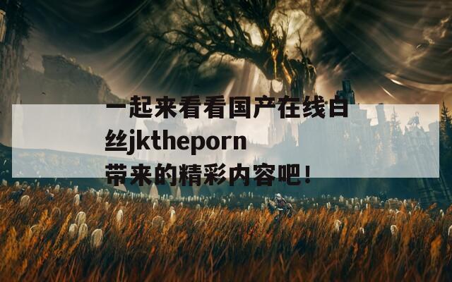 一起来看看国产在线白丝jktheporn带来的精彩内容吧！