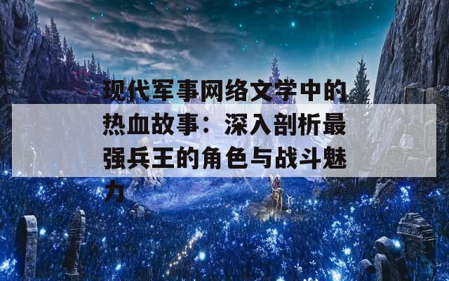 现代军事网络文学中的热血故事：深入剖析最强兵王的角色与战斗魅力