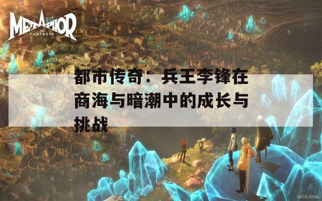 都市传奇：兵王李锋在商海与暗潮中的成长与挑战