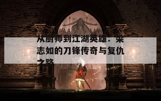 从厨师到江湖英雄：梁志如的刀锋传奇与复仇之路  第1张