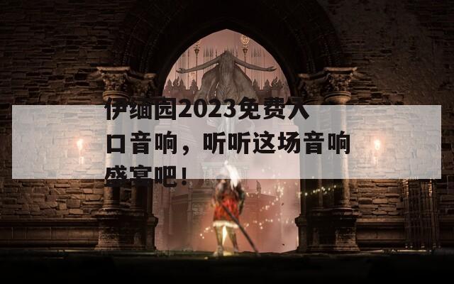 伊缅园2023免费入口音响，听听这场音响盛宴吧！