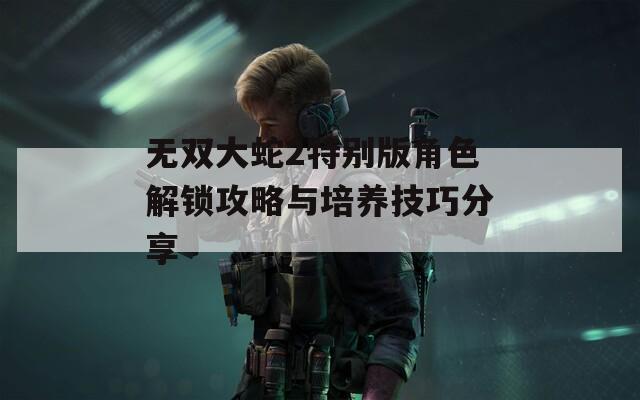 无双大蛇2特别版角色解锁攻略与培养技巧分享