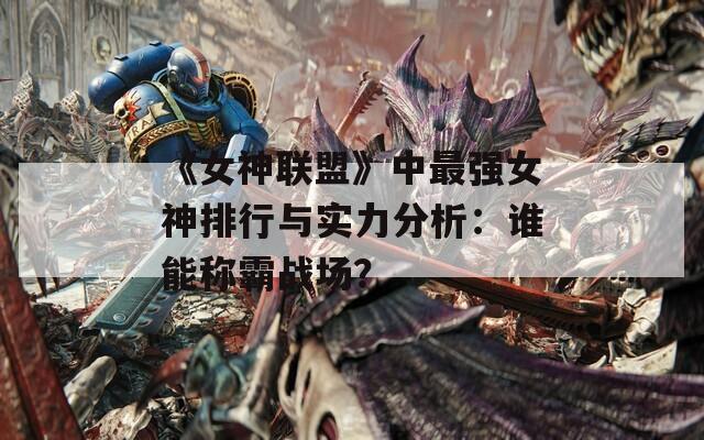 《女神联盟》中最强女神排行与实力分析：谁能称霸战场？