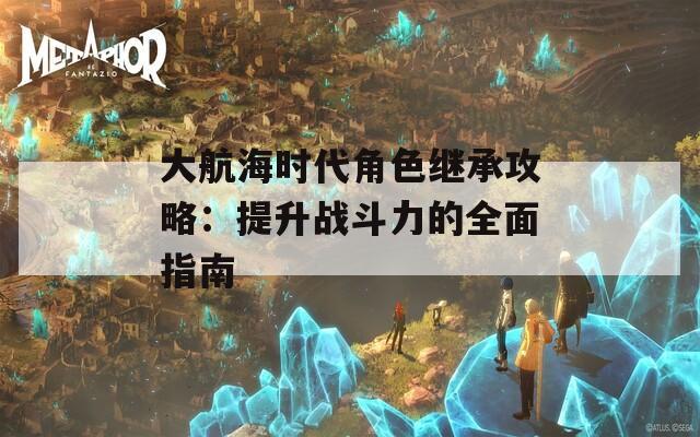 大航海时代角色继承攻略：提升战斗力的全面指南