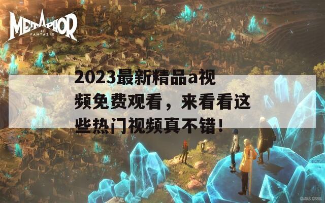 2023最新精品a视频免费观看，来看看这些热门视频真不错！