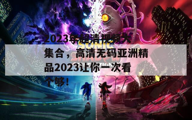 2023年超清视频大集合，高清无码亚洲精品2023让你一次看个够！