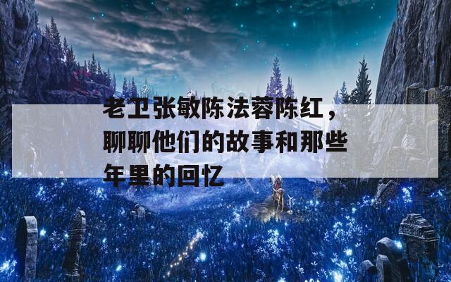 老卫张敏陈法蓉陈红，聊聊他们的故事和那些年里的回忆