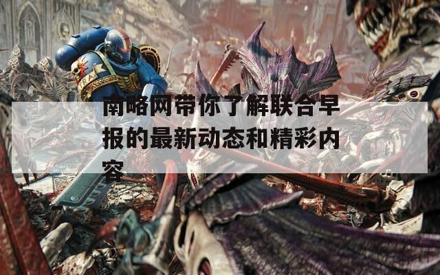 南略网带你了解联合早报的最新动态和精彩内容  第1张