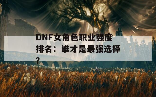 DNF女角色职业强度排名：谁才是最强选择？