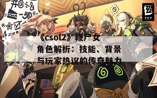 《csol2》鞭尸女角色解析：技能、背景与玩家热议的传奇魅力