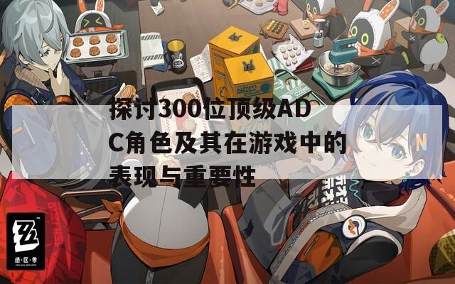 探讨300位顶级ADC角色及其在游戏中的表现与重要性