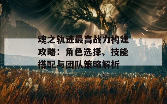 魂之轨迹最高战力构建攻略：角色选择、技能搭配与团队策略解析