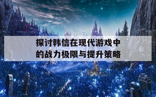 探讨韩信在现代游戏中的战力极限与提升策略