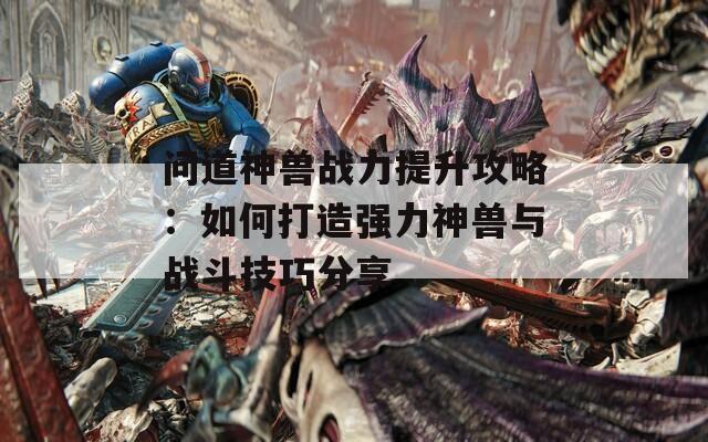 问道神兽战力提升攻略：如何打造强力神兽与战斗技巧分享