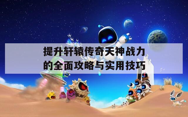 提升轩辕传奇天神战力的全面攻略与实用技巧