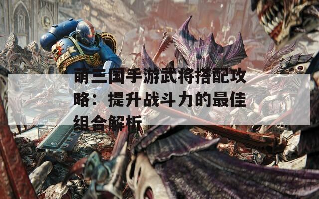 萌三国手游武将搭配攻略：提升战斗力的最佳组合解析