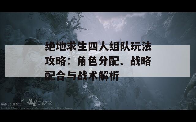 绝地求生四人组队玩法攻略：角色分配、战略配合与战术解析