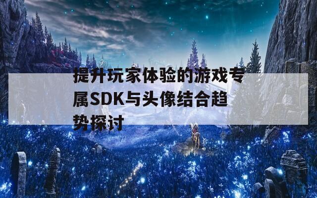 提升玩家体验的游戏专属SDK与头像结合趋势探讨