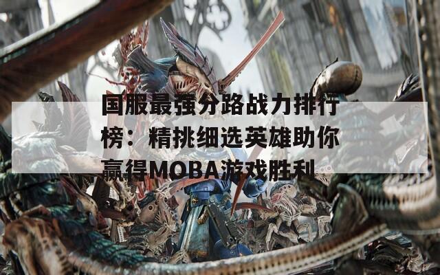 国服最强分路战力排行榜：精挑细选英雄助你赢得MOBA游戏胜利