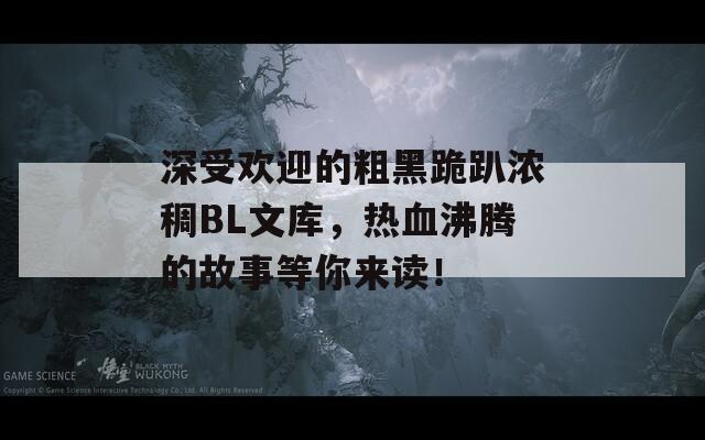 深受欢迎的粗黑跪趴浓稠BL文库，热血沸腾的故事等你来读！